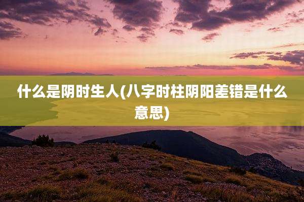 什么是阴时生人(八字时柱阴阳差错是什么意思)