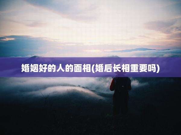 婚姻好的人的面相(婚后长相重要吗)
