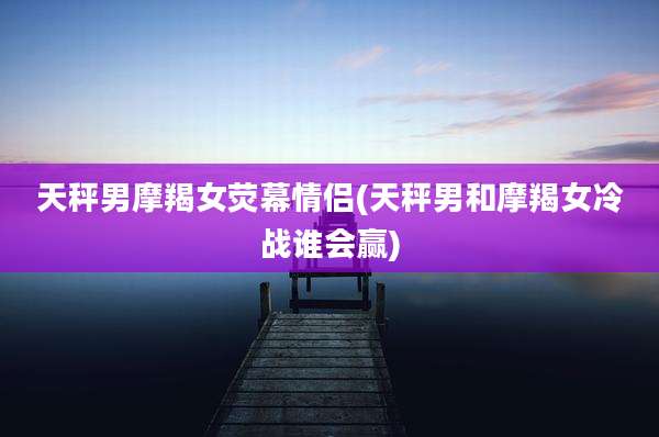 天秤男摩羯女荧幕情侣(天秤男和摩羯女冷战谁会赢)