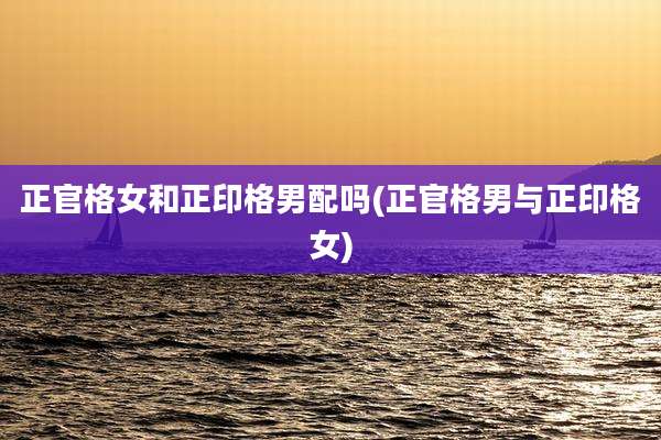 正官格女和正印格男配吗(正官格男与正印格女)