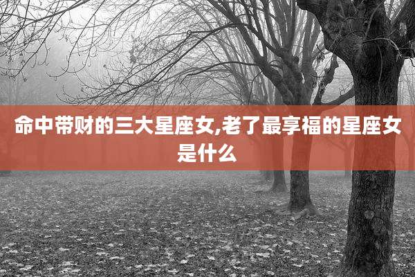 命中带财的三大星座女,老了最享福的星座女是什么
