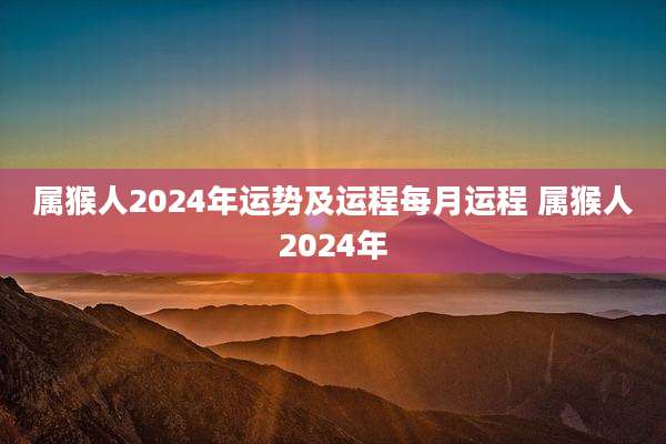 属猴人2024年运势及运程每月运程 属猴人2024年
