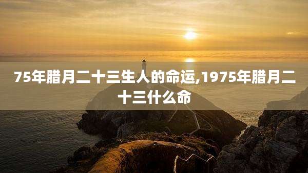 75年腊月二十三生人的命运,1975年腊月二十三什么命