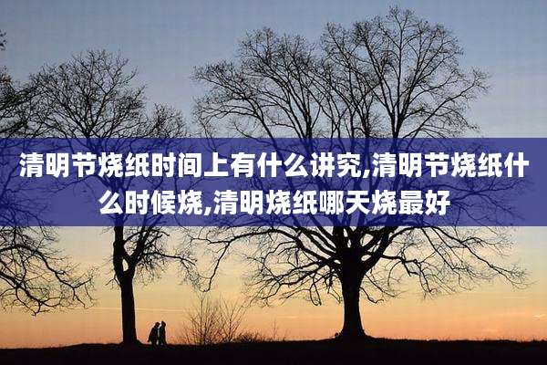 清明节烧纸时间上有什么讲究,清明节烧纸什么时候烧,清明烧纸哪天烧最好