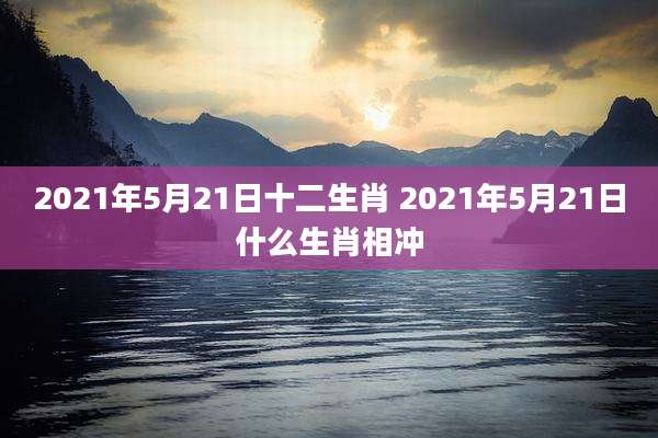 2021年5月21日十二生肖 2021年5月21日什么生肖相冲