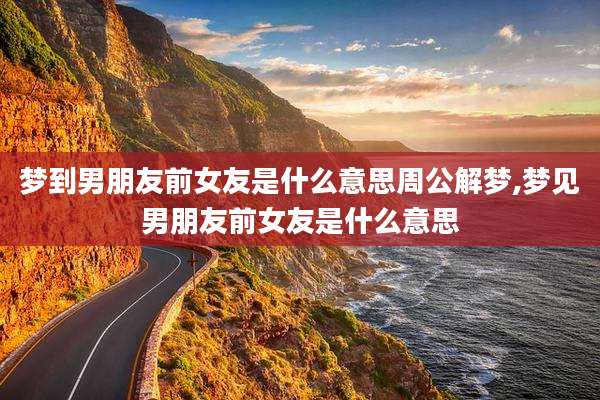 梦到男朋友前女友是什么意思周公解梦,梦见男朋友前女友是什么意思