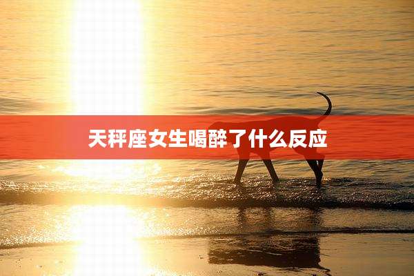 天秤座女生喝醉了什么反应