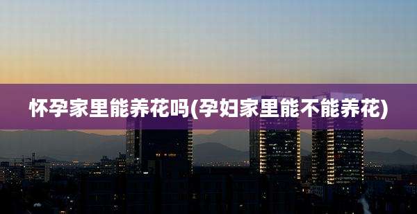怀孕家里能养花吗(孕妇家里能不能养花)