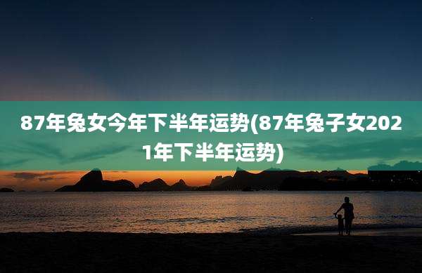 87年兔女今年下半年运势(87年兔子女2021年下半年运势)