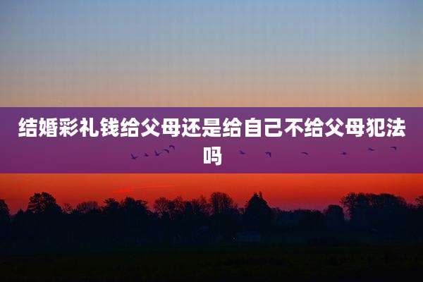 结婚彩礼钱给父母还是给自己不给父母犯法吗