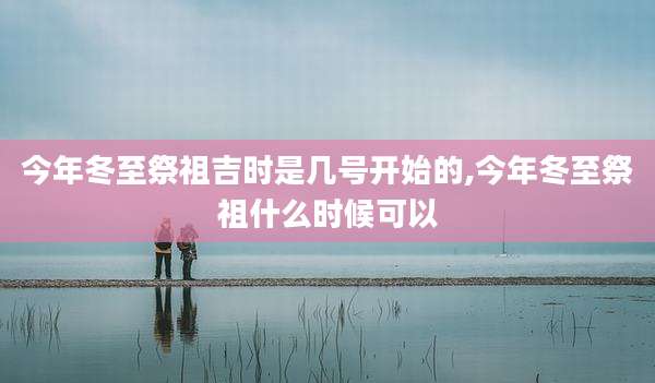 今年冬至祭祖吉时是几号开始的,今年冬至祭祖什么时候可以