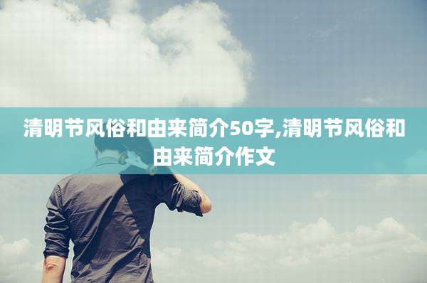 清明节风俗和由来简介50字,清明节风俗和由来简介作文