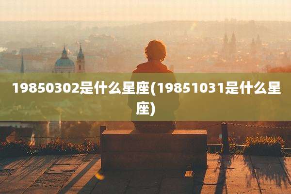 19850302是什么星座(19851031是什么星座)
