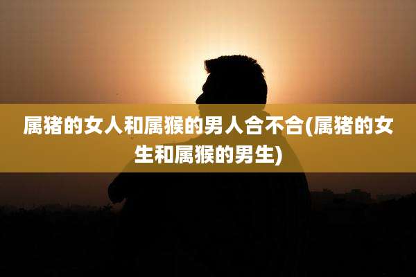 属猪的女人和属猴的男人合不合(属猪的女生和属猴的男生)