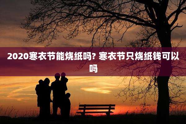 2020寒衣节能烧纸吗? 寒衣节只烧纸钱可以吗