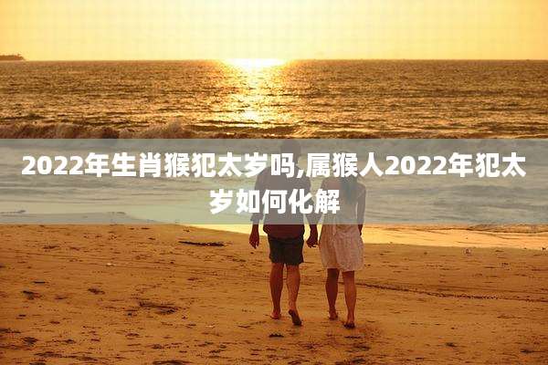 2022年生肖猴犯太岁吗,属猴人2022年犯太岁如何化解