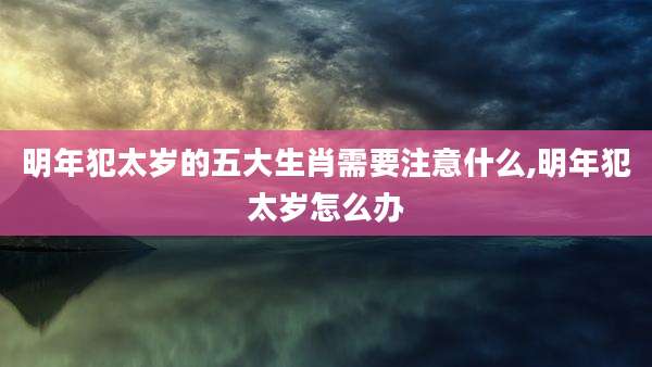 明年犯太岁的五大生肖需要注意什么,明年犯太岁怎么办