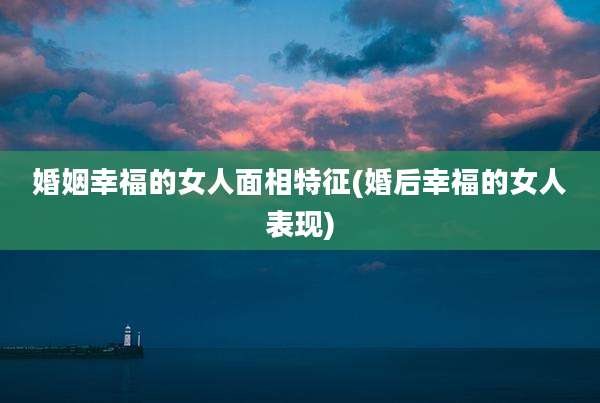 婚姻幸福的女人面相特征(婚后幸福的女人表现)