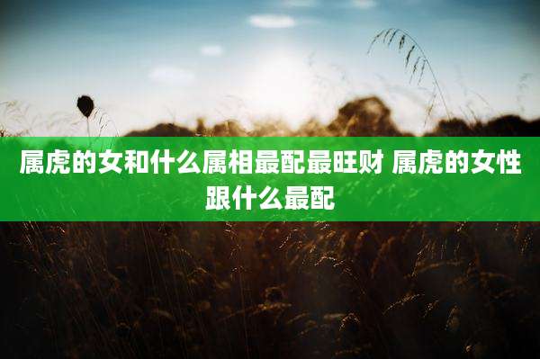 属虎的女和什么属相最配最旺财 属虎的女性跟什么最配