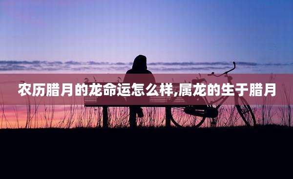 农历腊月的龙命运怎么样,属龙的生于腊月