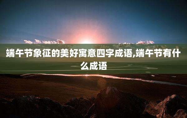 端午节象征的美好寓意四字成语,端午节有什么成语