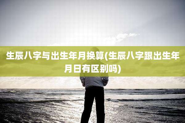 生辰八字与出生年月换算(生辰八字跟出生年月日有区别吗)