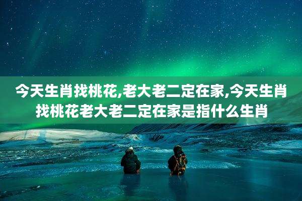今天生肖找桃花,老大老二定在家,今天生肖找桃花老大老二定在家是指什么生肖