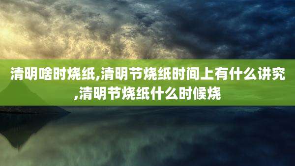 清明啥时烧纸,清明节烧纸时间上有什么讲究,清明节烧纸什么时候烧