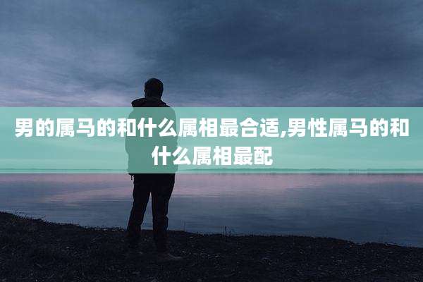 男的属马的和什么属相最合适,男性属马的和什么属相最配