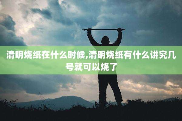 清明烧纸在什么时候,清明烧纸有什么讲究几号就可以烧了