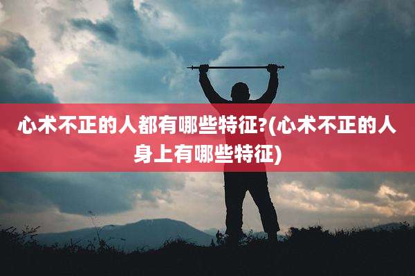 心术不正的人都有哪些特征?(心术不正的人身上有哪些特征)
