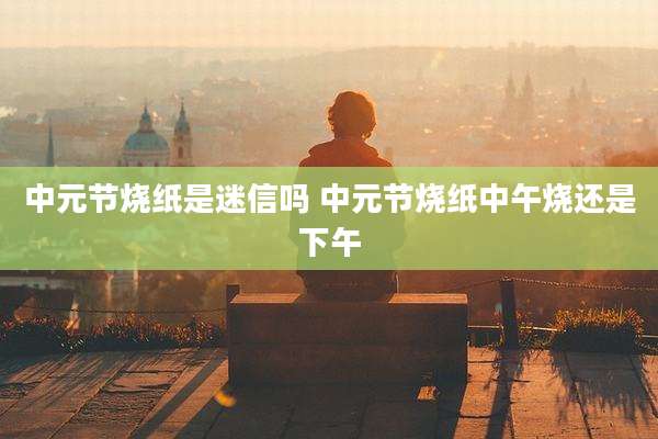 中元节烧纸是迷信吗 中元节烧纸中午烧还是下午