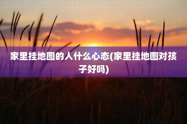 家里挂地图的人什么心态(家里挂地图对孩子好吗)