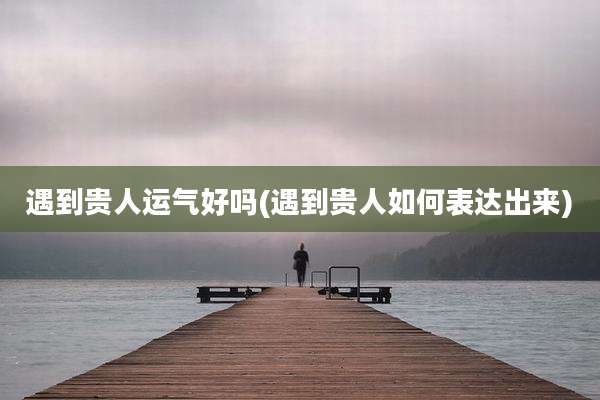 遇到贵人运气好吗(遇到贵人如何表达出来)