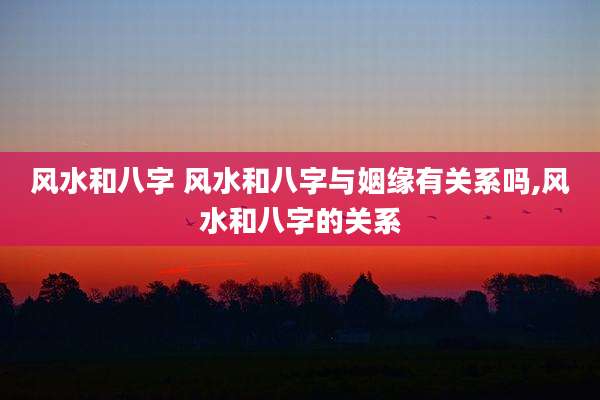 风水和八字 风水和八字与姻缘有关系吗,风水和八字的关系