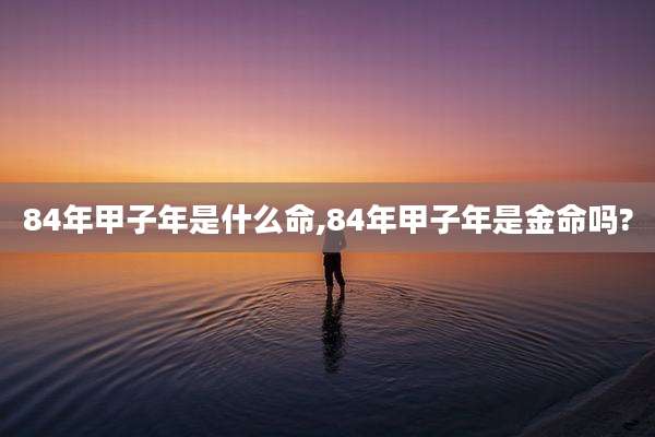 84年甲子年是什么命,84年甲子年是金命吗?
