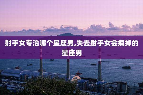 射手女专治哪个星座男,失去射手女会疯掉的星座男