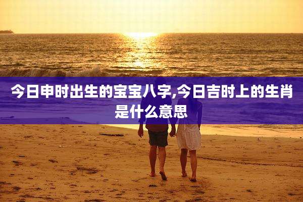 今日申时出生的宝宝八字,今日吉时上的生肖是什么意思