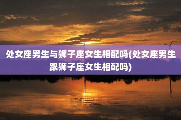处女座男生与狮子座女生相配吗(处女座男生跟狮子座女生相配吗)