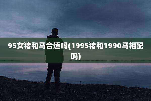 95女猪和马合适吗(1995猪和1990马相配吗)