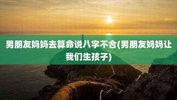 男朋友妈妈去算命说八字不合(男朋友妈妈让我们生孩子)