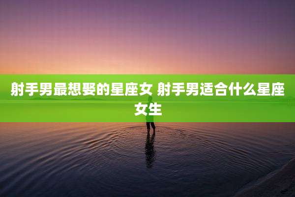 射手男最想娶的星座女 射手男适合什么星座女生