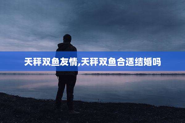 天秤双鱼友情,天秤双鱼合适结婚吗