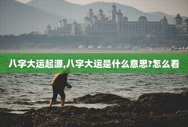 八字大运起源,八字大运是什么意思?怎么看