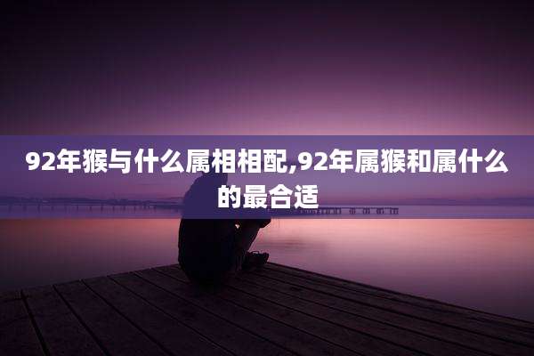 92年猴与什么属相相配,92年属猴和属什么的最合适