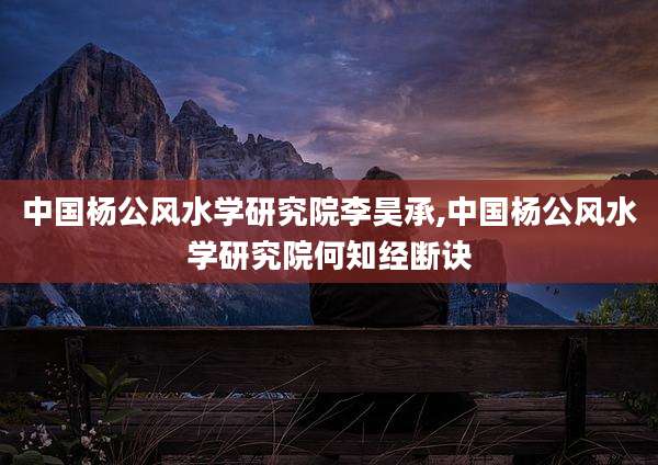 中国杨公风水学研究院李昊承,中国杨公风水学研究院何知经断诀