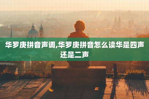 华罗庚拼音声调,华罗庚拼音怎么读华是四声还是二声