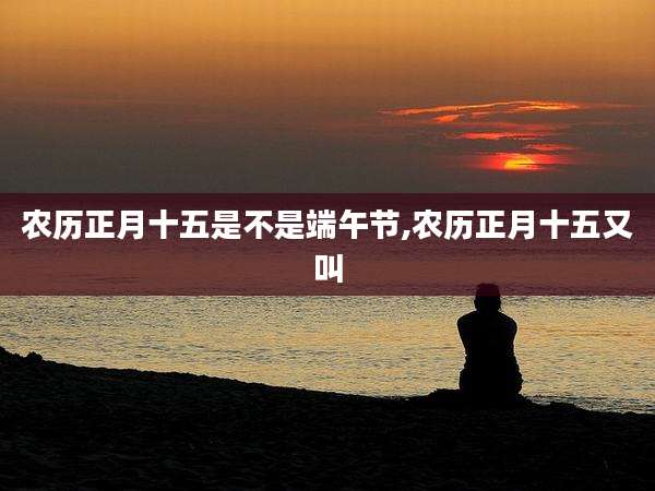 农历正月十五是不是端午节,农历正月十五又叫