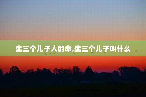 生三个儿子人的命,生三个儿子叫什么