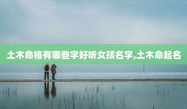 土木命格有哪些字好听女孩名字,土木命起名